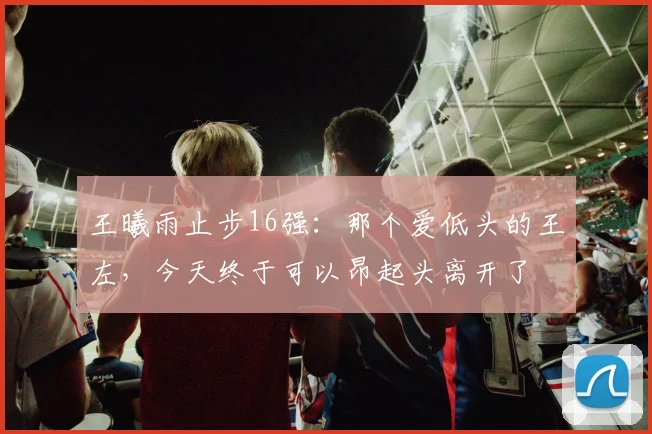 王曦雨止步16强:那个爱低头的王左,今天终于可以昂起头离开了