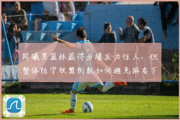 同曦男篮林葳得分爆发力惊人，但整体防守联盟倒数如何避免排名下滑？