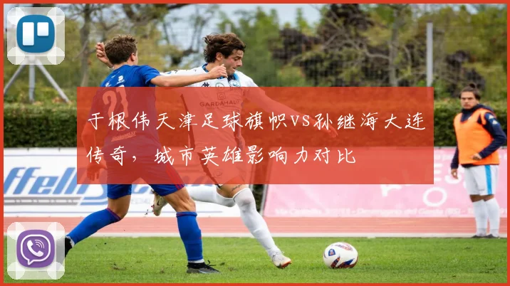 于根伟天津足球旗帜vs孙继海大连传奇,城市英雄影响力对比