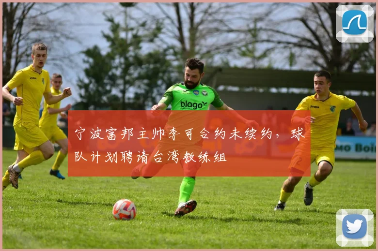 宁波富邦主帅李可合约未续约，球队计划聘请台湾教练组