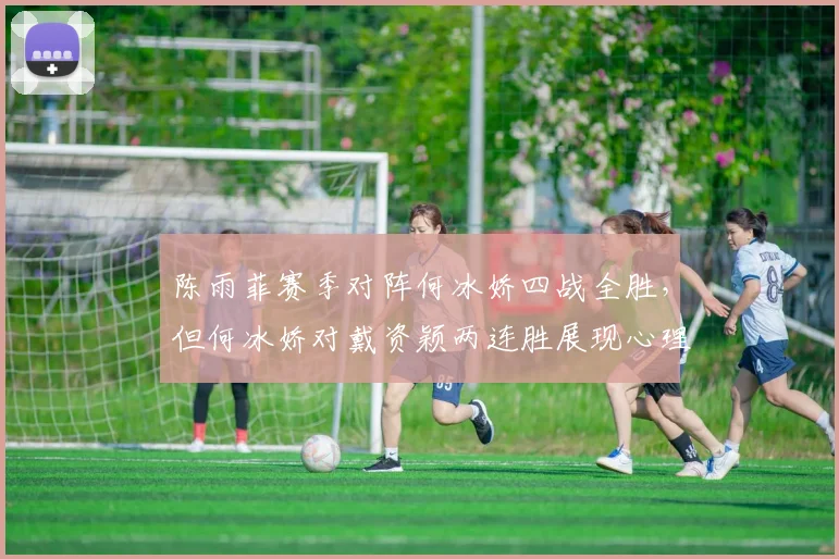 陈雨菲赛季对阵何冰娇四战全胜，但何冰娇对戴资颖两连胜展现心理优势