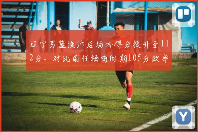 辽宁男篮换帅后场均得分提升至112分，对比前任杨鸣时期105分效率翻倍