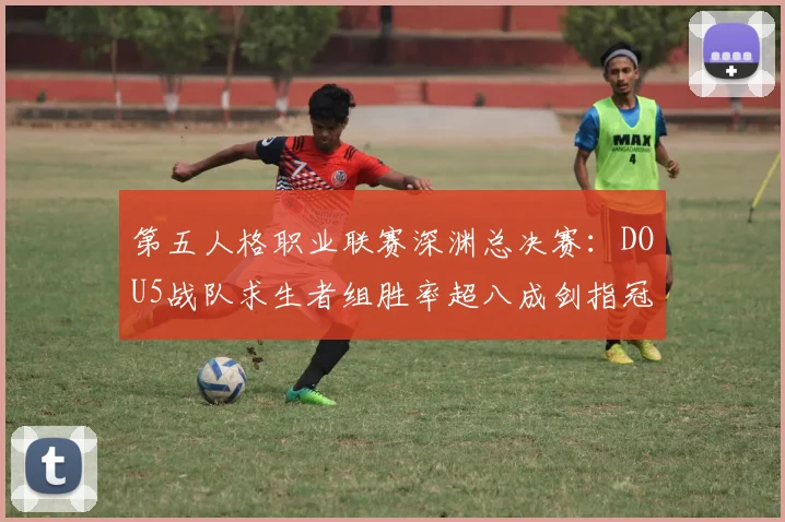 第五人格职业联赛深渊总决赛:DOU5战队求生者组胜率超八成剑指冠军