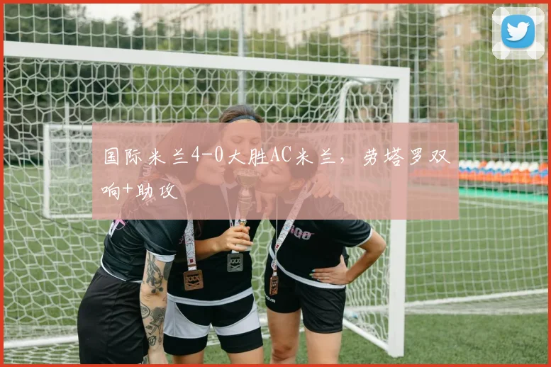 国际米兰4-0大胜AC米兰，劳塔罗双响+助攻