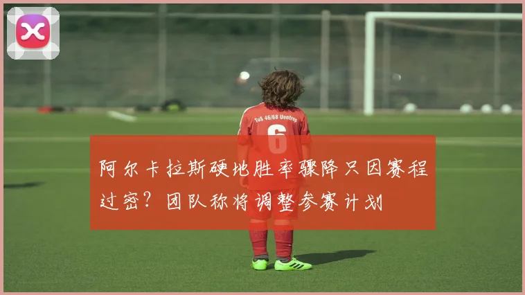 阿尔卡拉斯硬地胜率骤降只因赛程过密？团队称将调整参赛计划