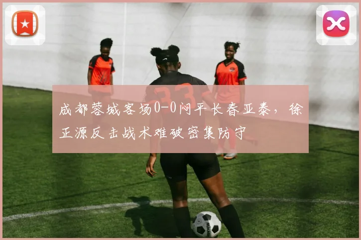 成都蓉城客场0-0闷平长春亚泰，徐正源反击战术难破密集防守